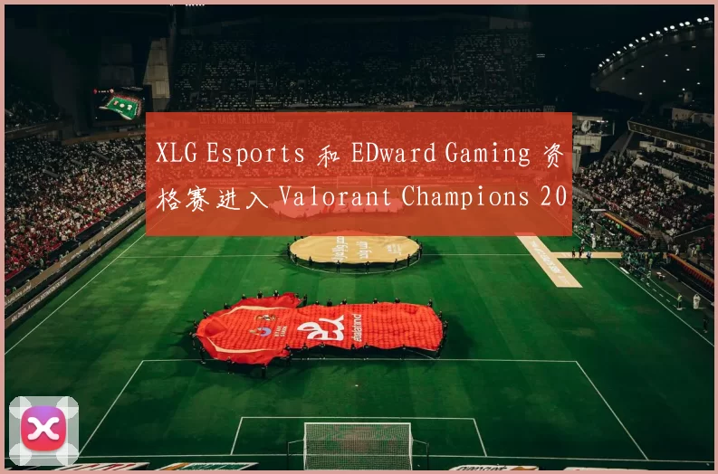 XLG Esports 和 EDward Gaming 资格赛进入 Valorant Champions 2025