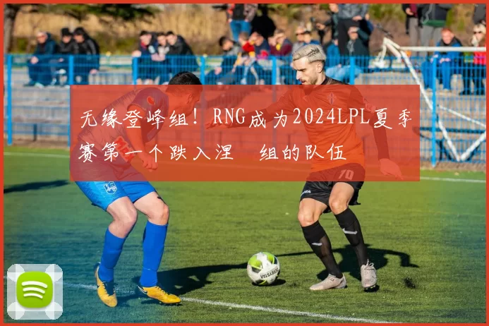 无缘登峰组！RNG成为2024LPL夏季赛第一个跌入涅槃组的队伍
