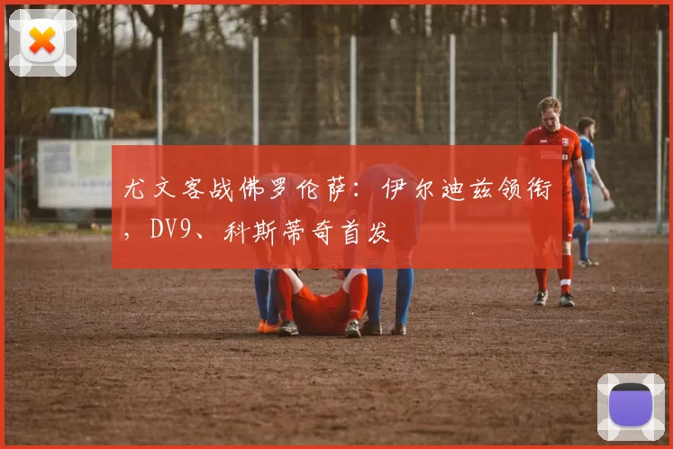 尤文客战佛罗伦萨：伊尔迪兹领衔，DV9、科斯蒂奇首发