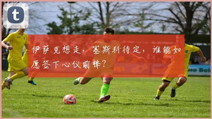 伊萨克想走，塞斯科待定，谁能如愿签下心仪前锋？